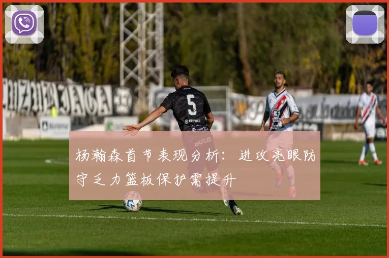 杨瀚森首节表现分析：进攻亮眼防守乏力篮板保护需提升