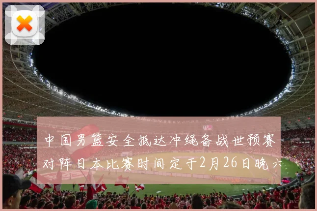 中国男篮安全抵达冲绳备战世预赛对阵日本比赛时间定于2月26日晚六点五分