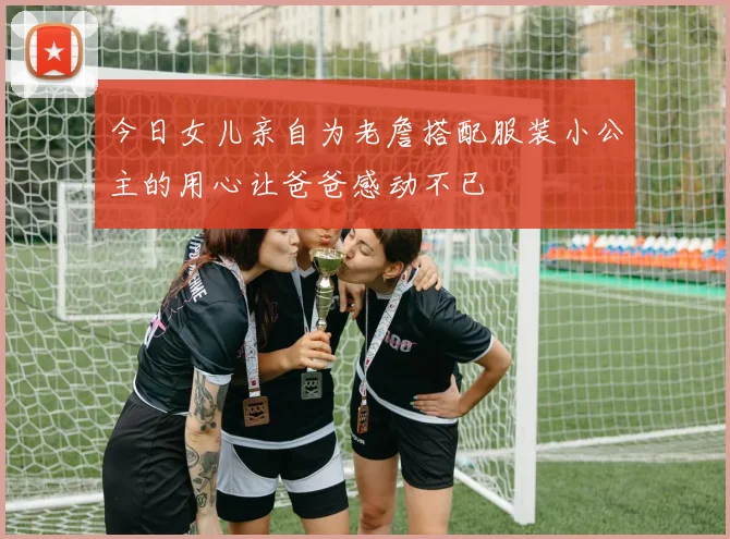 今日女儿亲自为老詹搭配服装小公主的用心让爸爸感动不已