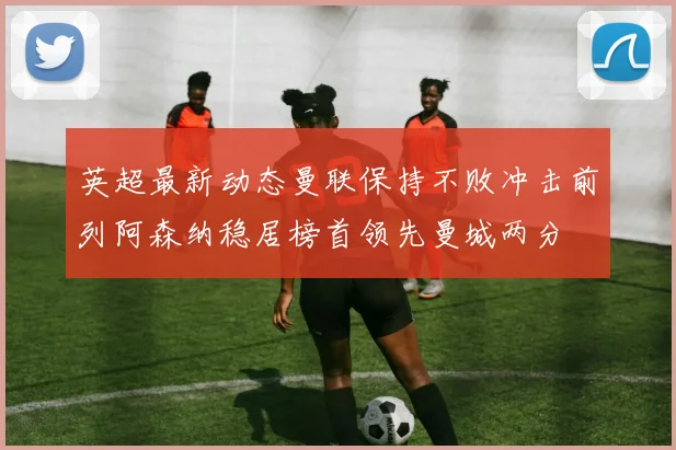英超最新动态曼联保持不败冲击前列阿森纳稳居榜首领先曼城两分