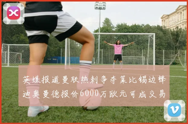 英媒报道曼联热刺争夺莱比锡边锋迪奥曼德报价6000万欧元可成交易
