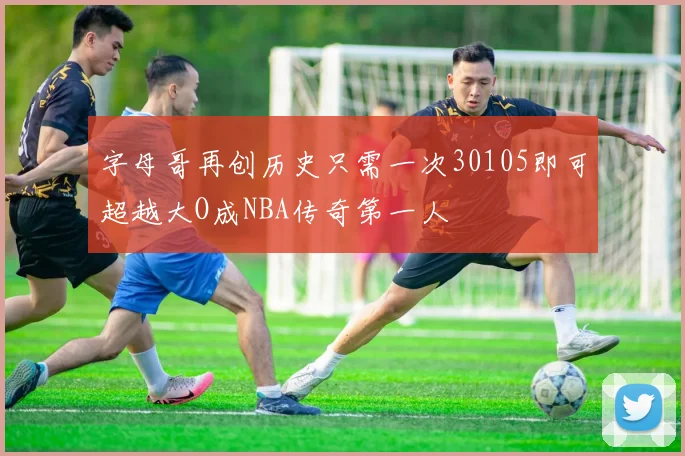字母哥再创历史只需一次30105即可超越大O成NBA传奇第一人