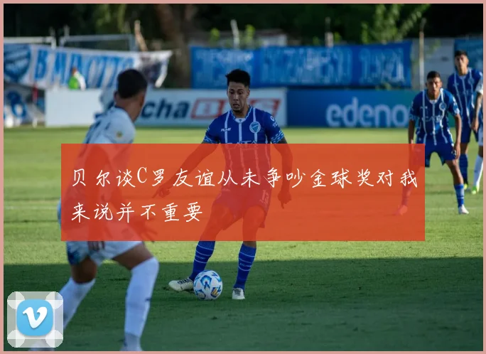 贝尔谈C罗友谊从未争吵金球奖对我来说并不重要