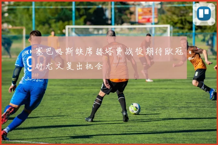 塞巴略斯缺席赫塔费战役期待欧冠对尤文复出机会
