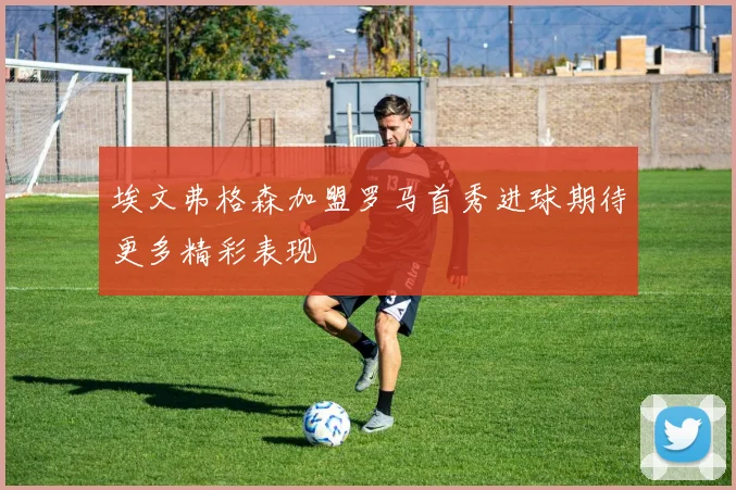 埃文弗格森加盟罗马首秀进球期待更多精彩表现