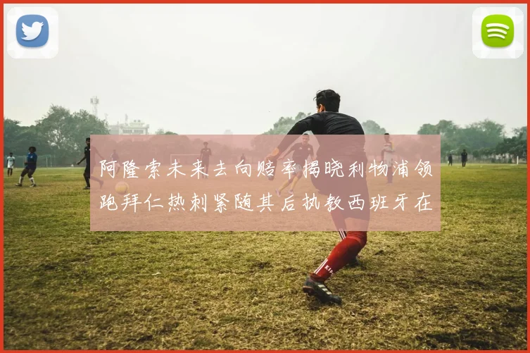 阿隆索未来去向赔率揭晓利物浦领跑拜仁热刺紧随其后执教西班牙在列