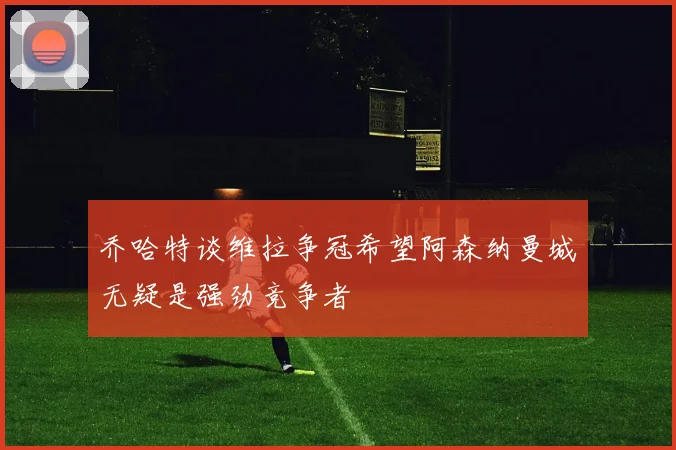 乔哈特谈维拉争冠希望阿森纳曼城无疑是强劲竞争者