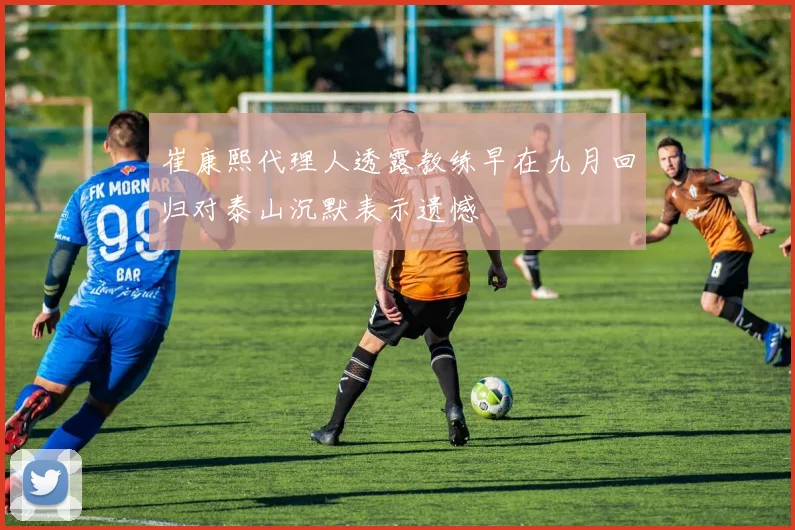 崔康熙代理人透露教练早在九月回归对泰山沉默表示遗憾