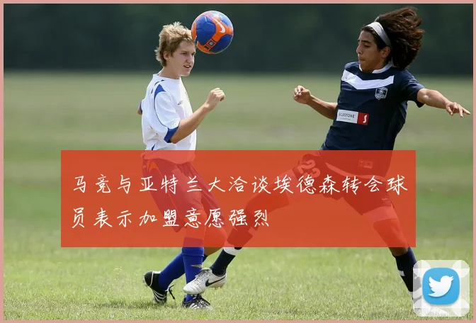 马竞与亚特兰大洽谈埃德森转会球员表示加盟意愿强烈