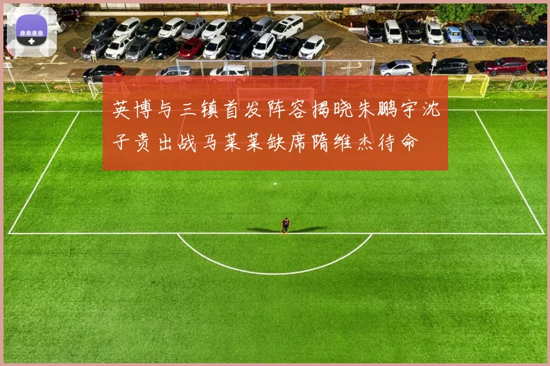 英博与三镇首发阵容揭晓朱鹏宇沈子贵出战马莱莱缺席隋维杰待命
