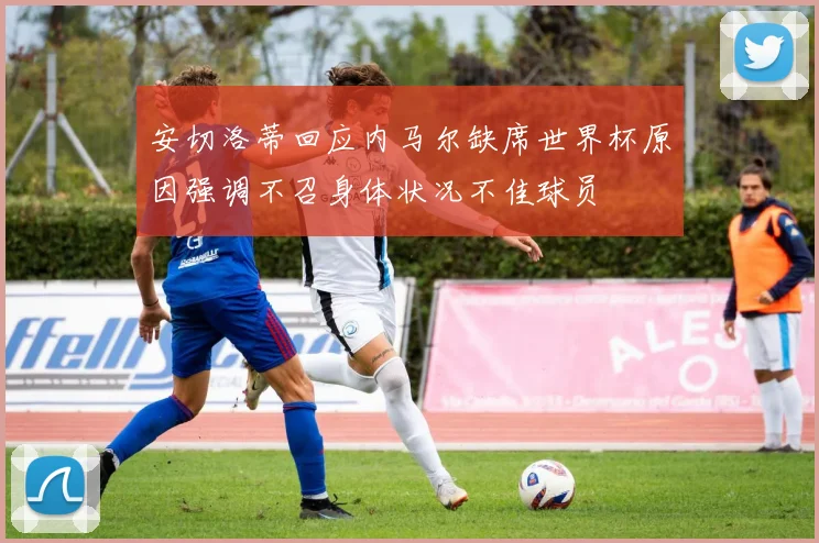 安切洛蒂回应内马尔缺席世界杯原因强调不召身体状况不佳球员