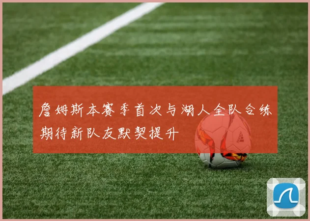 詹姆斯本赛季首次与湖人全队合练期待新队友默契提升