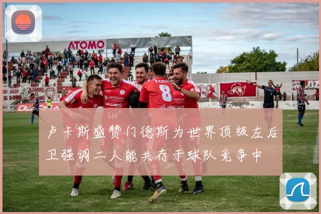 卢卡斯盛赞门德斯为世界顶级左后卫强调二人能共存于球队竞争中