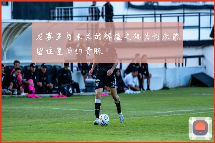 龙赛罗与米兰的辉煌之路为何未能留住皇马的青睐