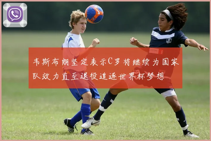 韦斯布朗坚定表示C罗将继续为国家队效力直至退役追逐世界杯梦想