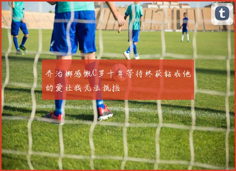 乔治娜感慨C罗十年等待终获钻戒他的爱让我无法抵挡